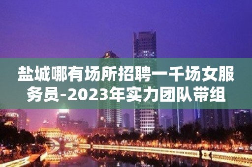 盐城哪有场所招聘一千场女服务员-2023年实力团队带组