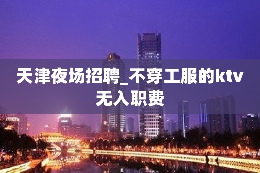 天津夜场招聘_不穿工服的ktv无入职费