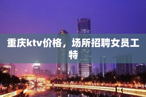 重庆ktv价格，场所招聘女员工特