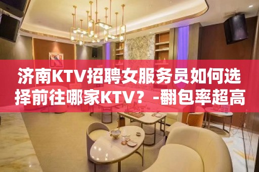 济南KTV招聘女服务员如何选择前往哪家KTV？-翻包率超高