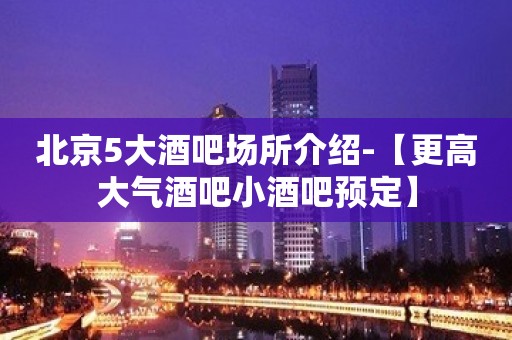 北京5大酒吧场所介绍-【更高大气酒吧小酒吧预定】