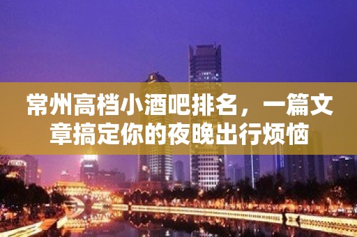 常州高档小酒吧排名，一篇文章搞定你的夜晚出行烦恼