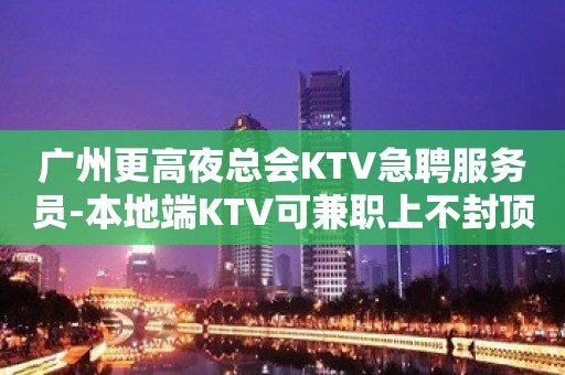 广州更高夜总会KTV急聘服务员-本地端KTV可兼职上不封顶