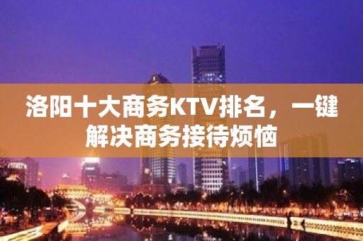 洛阳十大商务KTV排名，一键解决商务接待烦恼