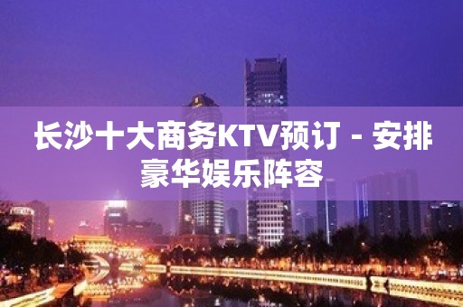 长沙十大商务KTV预订－安排豪华娱乐阵容