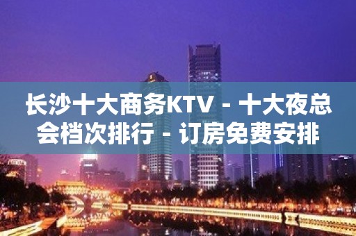 长沙十大商务KTV－十大夜总会档次排行－订房免费安排