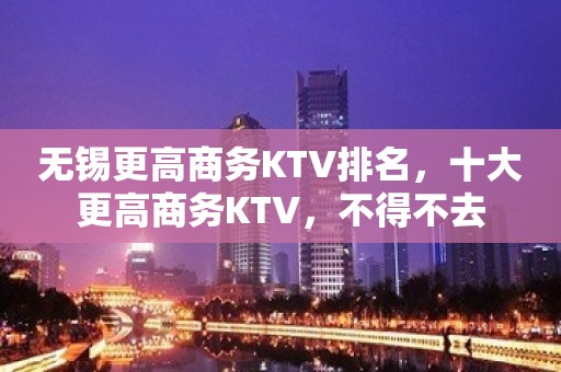 无锡更高商务KTV排名，十大更高商务KTV，不得不去