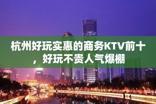 杭州好玩实惠的商务KTV前十，好玩不贵人气爆棚