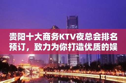 贵阳十大商务KTV夜总会排名预订，致力为你打造优质的娱乐