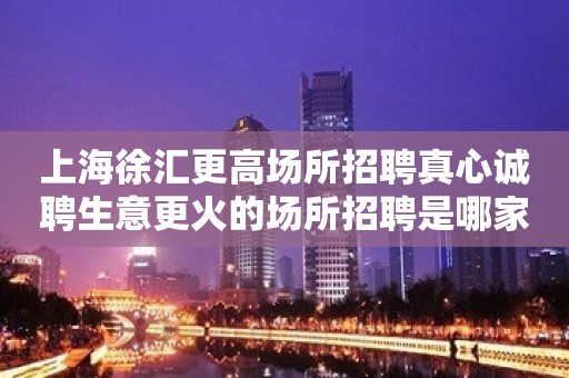 上海徐汇更高场所招聘真心诚聘生意更火的场所招聘是哪家