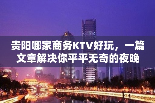 贵阳哪家商务KTV好玩，一篇文章解决你平平无奇的夜晚