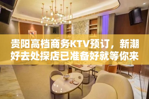 贵阳高档商务KTV预订，新潮好去处探店已准备好就等你来