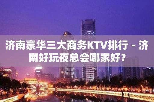 济南豪华三大商务KTV排行－济南好玩夜总会哪家好？