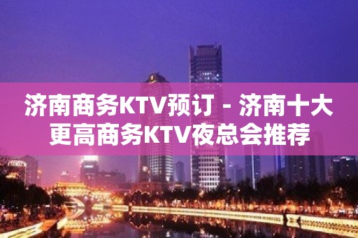 济南商务KTV预订－济南十大更高商务KTV夜总会推荐