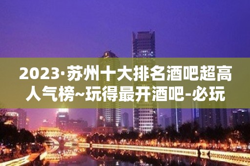 2023·苏州十大排名酒吧超高人气榜~玩得最开酒吧-必玩