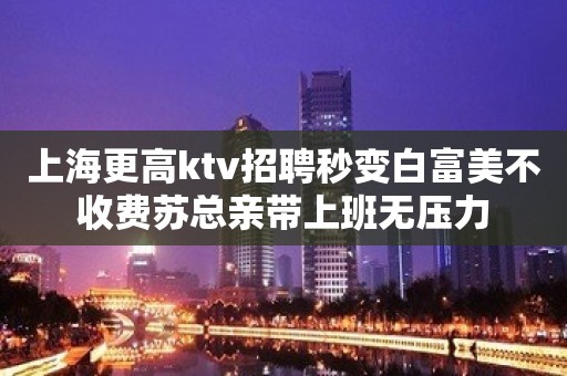 上海更高ktv招聘秒变白富美不收费苏总亲带上班无压力