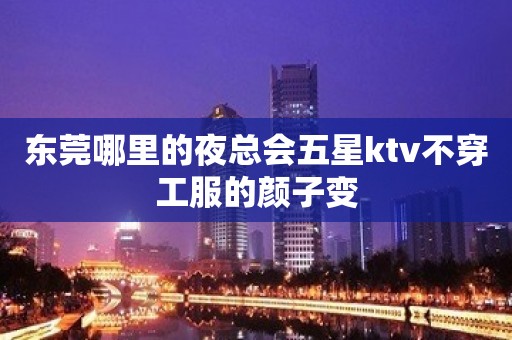 东莞哪里的夜总会五星ktv不穿工服的颜子变