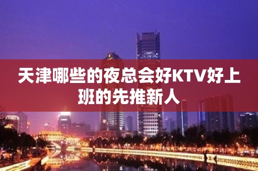 天津哪些的夜总会好KTV好上班的先推新人