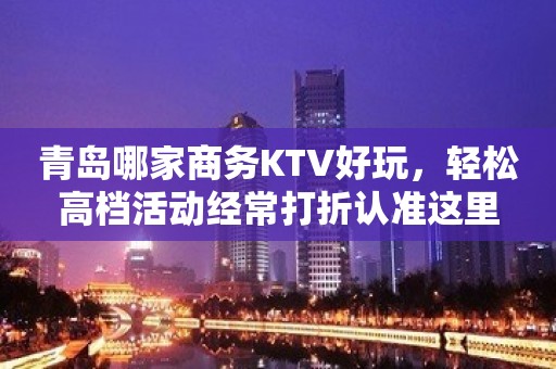 青岛哪家商务KTV好玩，轻松高档活动经常打折认准这里