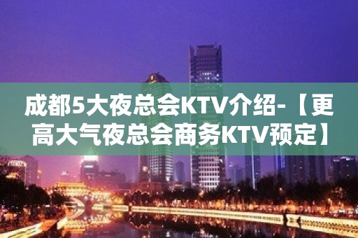 成都5大夜总会KTV介绍-【更高大气夜总会商务KTV预定】