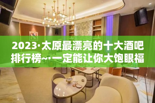 2023·太原最漂亮的十大酒吧排行榜~·一定能让你大饱眼福