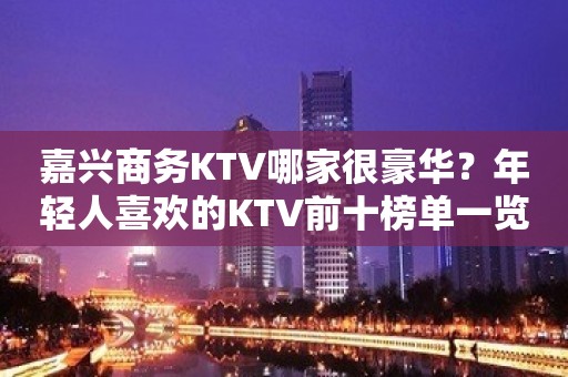 嘉兴商务KTV哪家很豪华？年轻人喜欢的KTV前十榜单一览