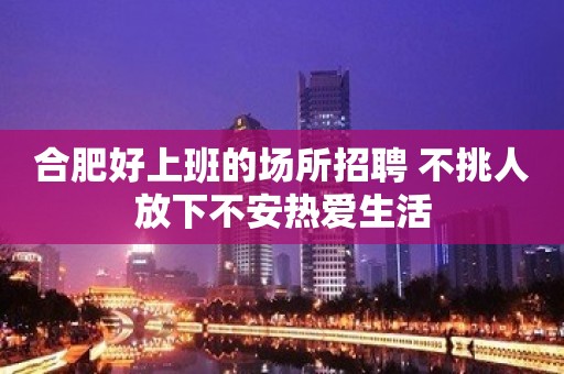 合肥好上班的场所招聘 不挑人放下不安热爱生活