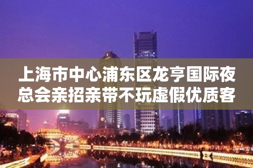 上海市中心浦东区龙亨国际夜总会亲招亲带不玩虚假优质客源在等你