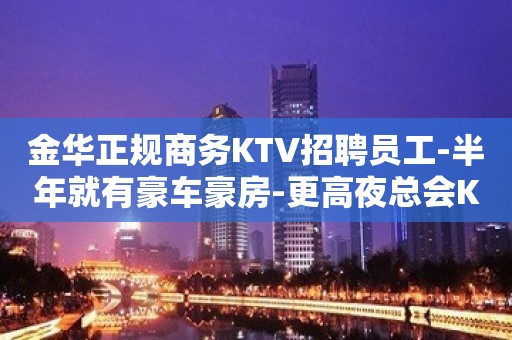 金华正规商务KTV招聘员工-半年就有豪车豪房-更高夜总会KTV