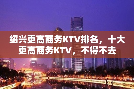 绍兴更高商务KTV排名，十大更高商务KTV，不得不去