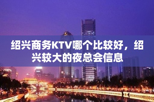 绍兴商务KTV哪个比较好，绍兴较大的夜总会信息