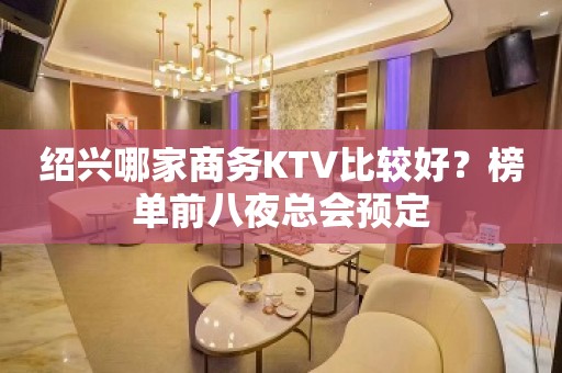 绍兴哪家商务KTV比较好？榜单前八夜总会预定