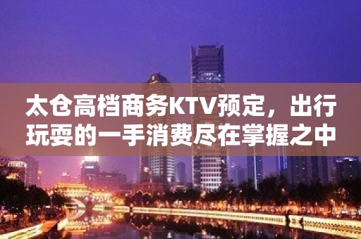 太仓高档商务KTV预定，出行玩耍的一手消费尽在掌握之中