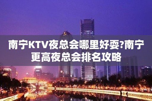 南宁KTV夜总会哪里好耍?南宁更高夜总会排名攻略