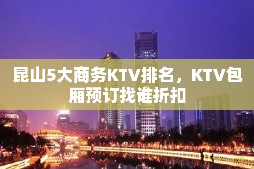 昆山5大商务KTV排名，KTV包厢预订找谁折扣