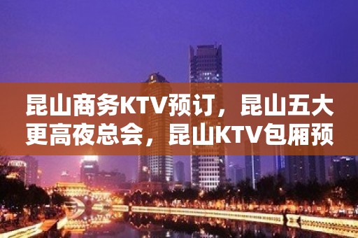 昆山商务KTV预订，昆山五大更高夜总会，昆山KTV包厢预订