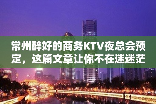 常州醉好的商务KTV夜总会预定，这篇文章让你不在迷迷茫