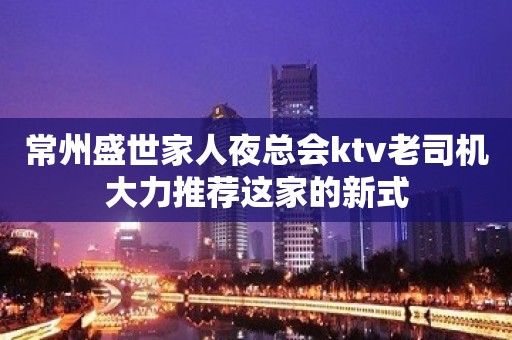 常州盛世家人夜总会ktv老司机大力推荐这家的新式