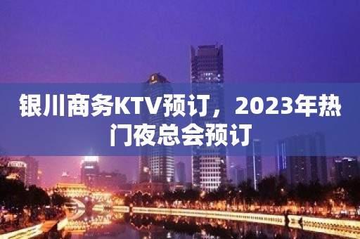 银川商务KTV预订，2023年热门夜总会预订