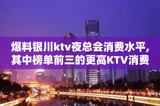 爆料银川ktv夜总会消费水平,其中榜单前三的更高KTV消费预定