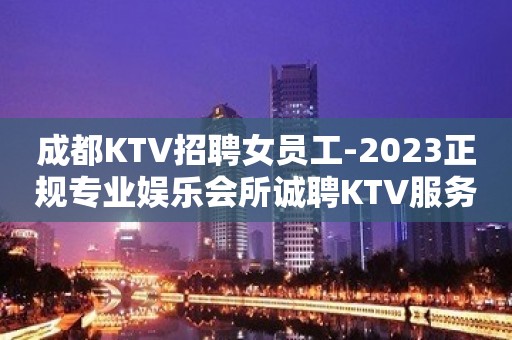 成都KTV招聘女员工-2023正规专业娱乐会所诚聘KTV服务生