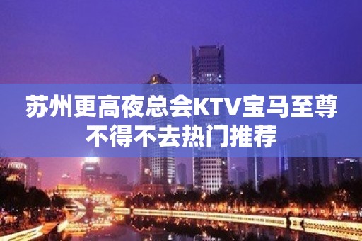 苏州更高夜总会KTV宝马至尊不得不去热门推荐