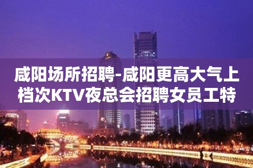 咸阳场所招聘-咸阳更高大气上档次KTV夜总会招聘女员工特