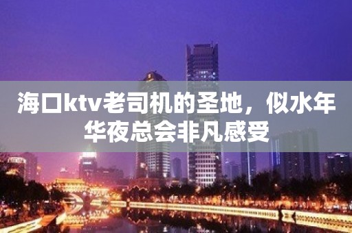 海口ktv老司机的圣地，似水年华夜总会非凡感受