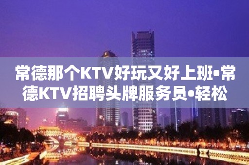 常德那个KTV好玩又好上班•常德KTV招聘头牌服务员•轻松