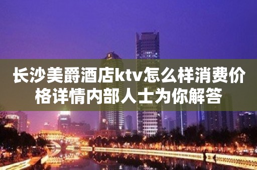 长沙美爵酒店ktv怎么样消费价格详情内部人士为你解答