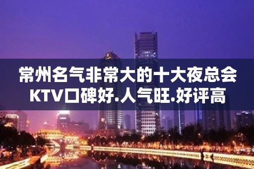 常州名气非常大的十大夜总会KTV口碑好.人气旺.好评高