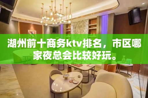 湖州前十商务ktv排名，市区哪家夜总会比较好玩。