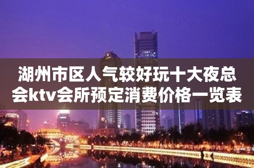 湖州市区人气较好玩十大夜总会ktv会所预定消费价格一览表