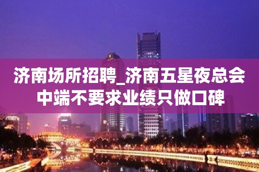 济南场所招聘_济南五星夜总会中端不要求业绩只做口碑